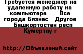 Требуется менеджер на удаленную работу на компьютере!!  - Все города Бизнес » Другое   . Башкортостан респ.,Кумертау г.